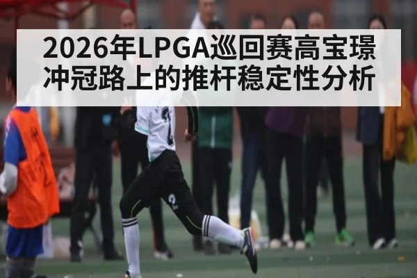 2026年LPGA巡回赛高宝璟冲冠路上的推杆稳定性分析